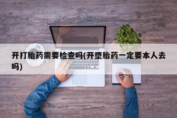 流产药网上专门卖店微信开打胎药需要检查吗(开堕胎药一定要本人去吗)