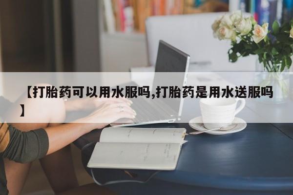 流产药网上专门卖店微信【打胎药可以用水服吗,打胎药是用水送服吗】