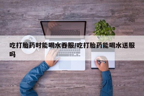 流产药网上专门卖店微信吃打胎药时能喝水吞服/吃打胎药能喝水送服吗
