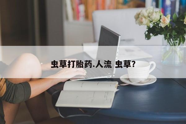 流产药网上专门卖店微信虫草打胎药.人流 虫草？