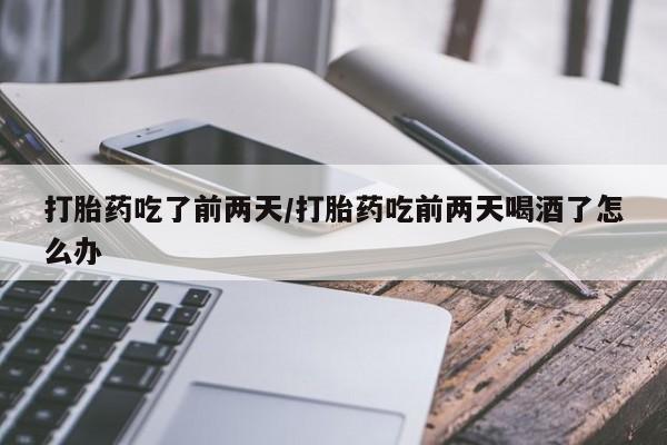 流产药网上专门卖店微信打胎药吃了前两天/打胎药吃前两天喝酒了怎么办