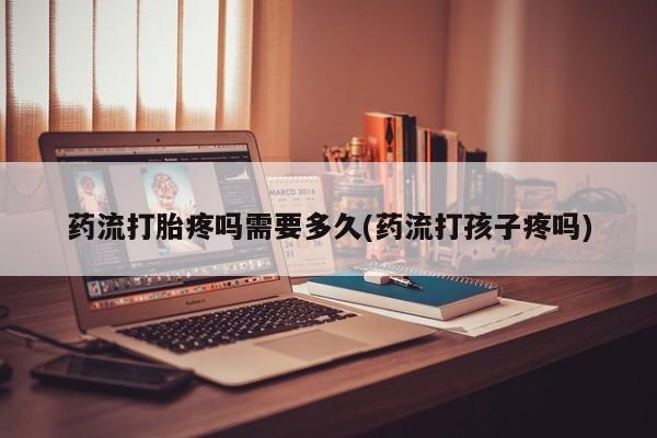 流产药网上专门卖店微信药流打胎疼吗需要多久(药流打孩子疼吗)