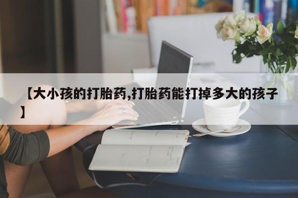 流产药网上专门卖店微信【大小孩的打胎药,打胎药能打掉多大的孩子】