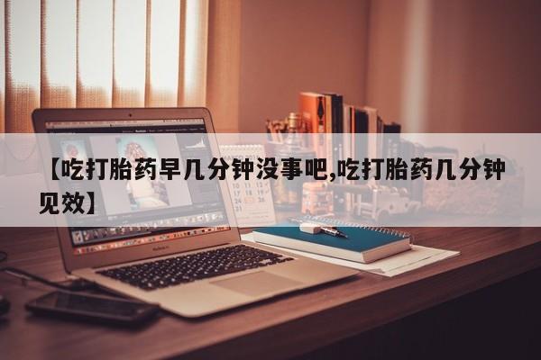 流产药网上专门卖店微信【吃打胎药早几分钟没事吧,吃打胎药几分钟见效】