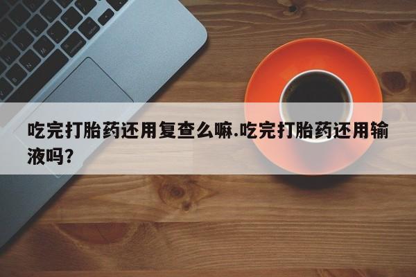 流产药网上专门卖店微信吃完打胎药还用复查么嘛.吃完打胎药还用输液吗？