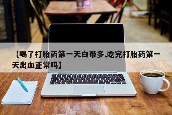 流产药网上专门卖店微信【喝了打胎药第一天白带多,吃完打胎药第一天出血正常吗】