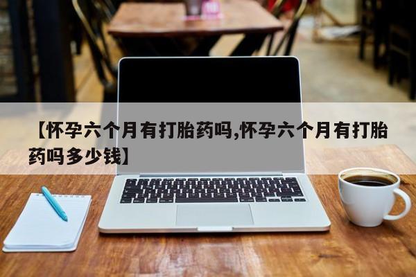 流产药网上专门卖店微信【怀孕六个月有打胎药吗,怀孕六个月有打胎药吗多少钱】