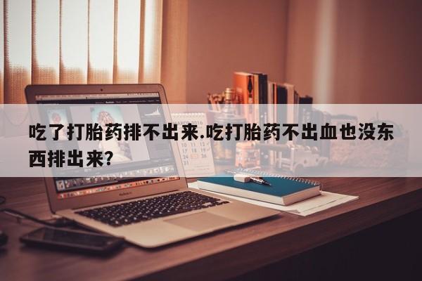 流产药网上专门卖店微信吃了打胎药排不出来.吃打胎药不出血也没东西排出来？