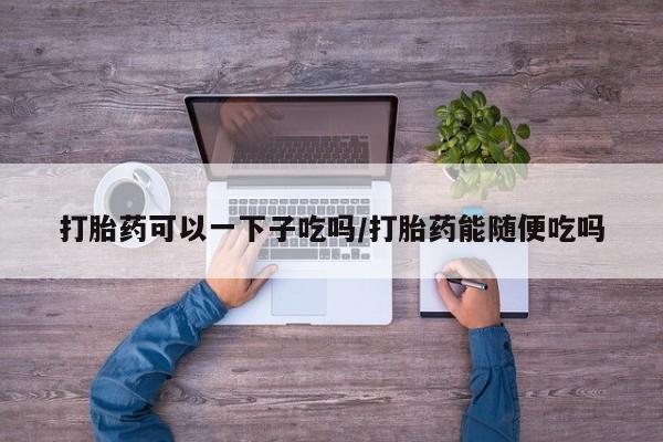 流产药网上专门卖店微信打胎药可以一下子吃吗/打胎药能随便吃吗