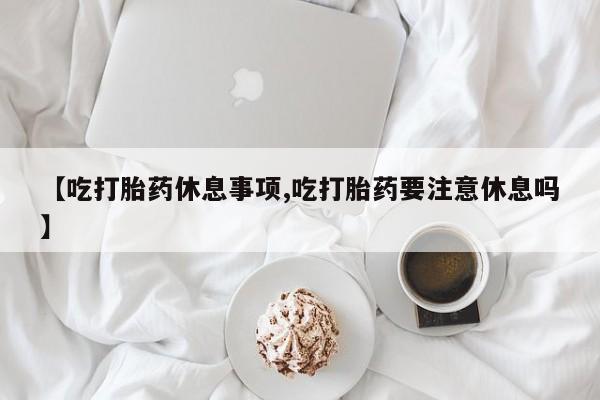 流产药网上专门卖店微信【吃打胎药休息事项,吃打胎药要注意休息吗】