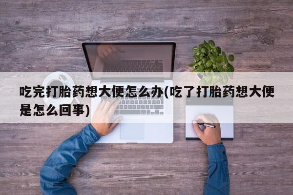 流产药网上专门卖店微信吃完打胎药想大便怎么办(吃了打胎药想大便是怎么回事)