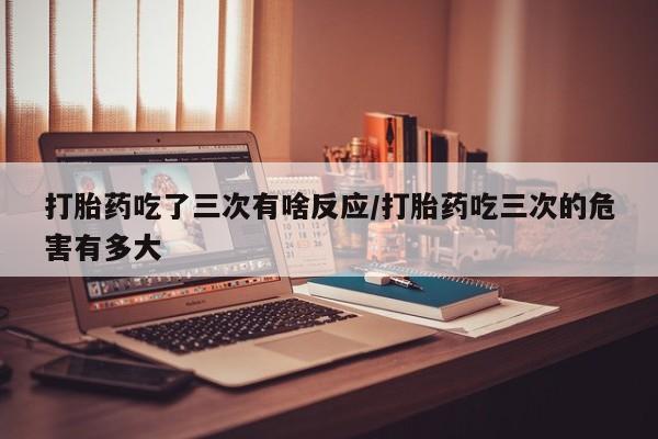 流产药网上专门卖店微信打胎药吃了三次有啥反应/打胎药吃三次的危害有多大
