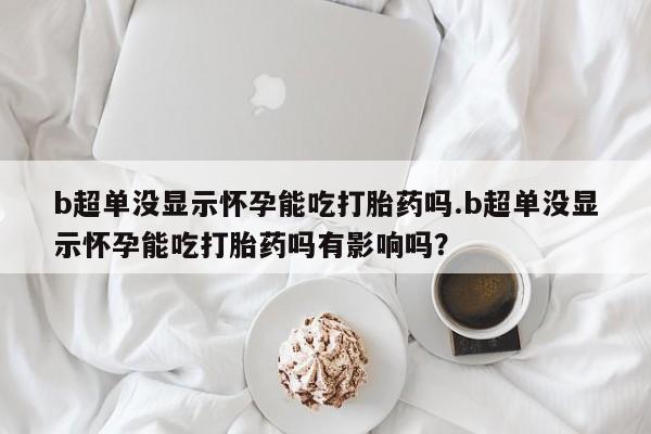 流产药网上专门卖店微信b超单没显示怀孕能吃打胎药吗.b超单没显示怀孕能吃打胎药吗有影响吗？