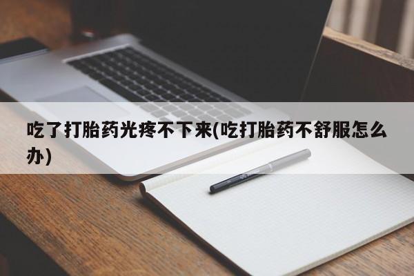 流产药网上专门卖店微信吃了打胎药光疼不下来(吃打胎药不舒服怎么办)