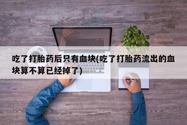 流产药网上专门卖店微信吃了打胎药后只有血块(吃了打胎药流出的血块算不算已经掉了)