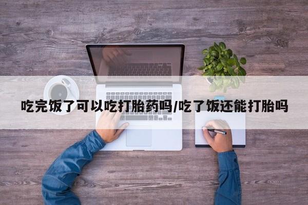流产药网上专门卖店微信吃完饭了可以吃打胎药吗/吃了饭还能打胎吗