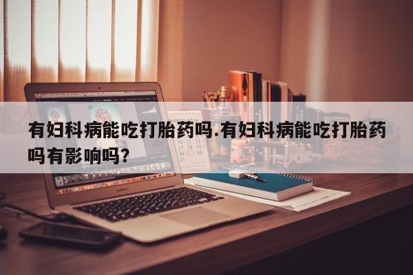 流产药网上专门卖店微信有妇科病能吃打胎药吗.有妇科病能吃打胎药吗有影响吗？