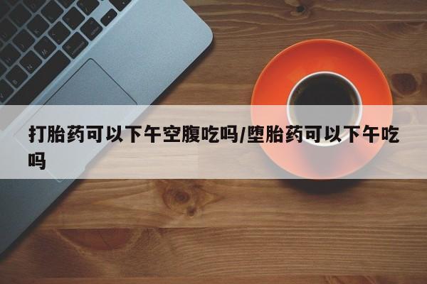 流产药网上专门卖店微信打胎药可以下午空腹吃吗/堕胎药可以下午吃吗