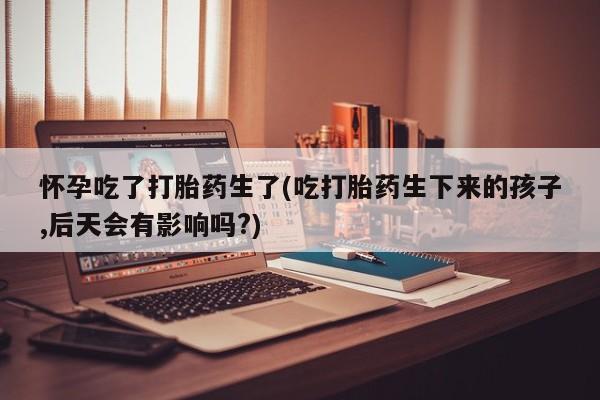 流产药网上专门卖店微信怀孕吃了打胎药生了(吃打胎药生下来的孩子,后天会有影响吗?)