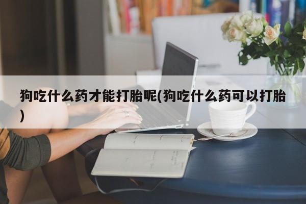 流产药网上专门卖店微信狗吃什么药才能打胎呢(狗吃什么药可以打胎)