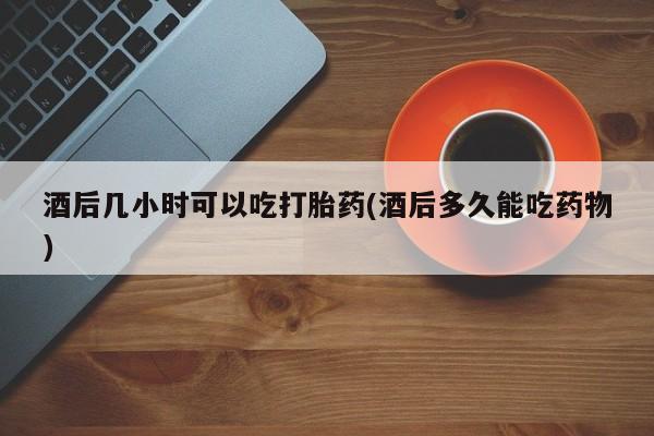 流产药网上专门卖店微信酒后几小时可以吃打胎药(酒后多久能吃药物)