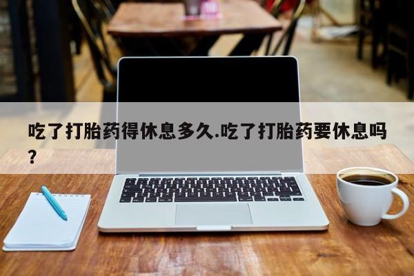 流产药网上专门卖店微信吃了打胎药得休息多久.吃了打胎药要休息吗？