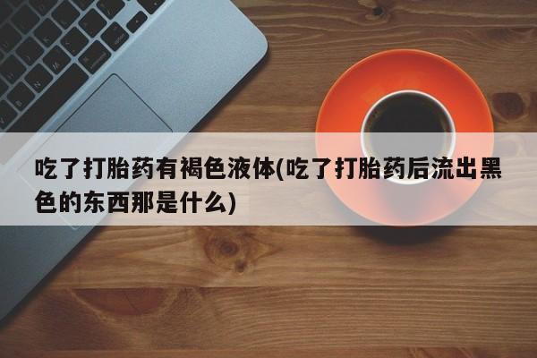 流产药网上专门卖店微信吃了打胎药有褐色液体(吃了打胎药后流出黑色的东西那是什么)