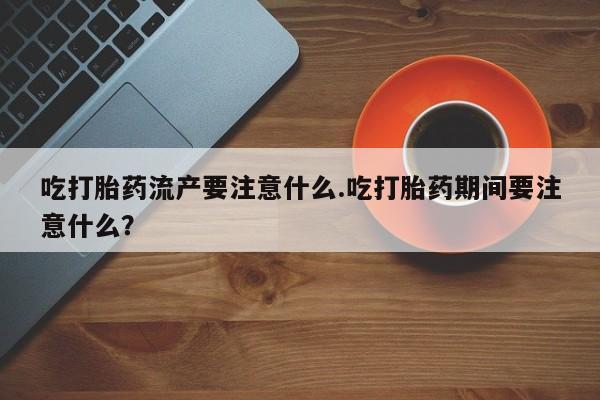 流产药网上专门卖店微信吃打胎药流产要注意什么.吃打胎药期间要注意什么？