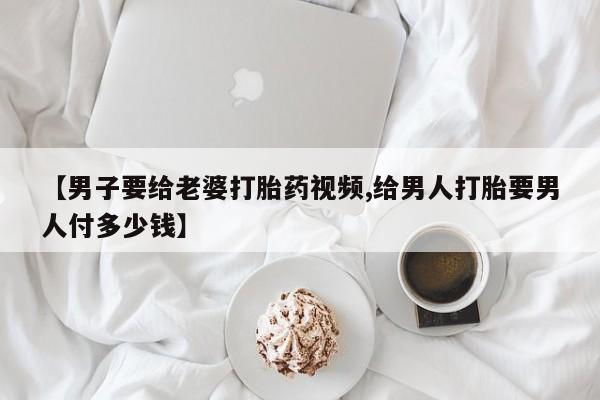 流产药网上专门卖店微信【男子要给老婆打胎药视频,给男人打胎要男人付多少钱】