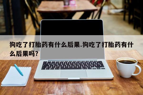 流产药网上专门卖店微信狗吃了打胎药有什么后果.狗吃了打胎药有什么后果吗？