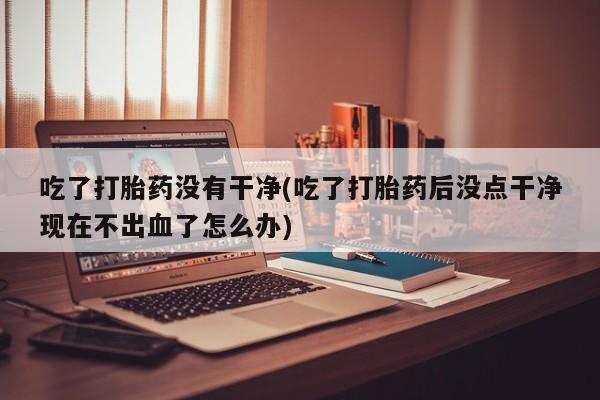 流产药网上专门卖店微信吃了打胎药没有干净(吃了打胎药后没点干净现在不出血了怎么办)