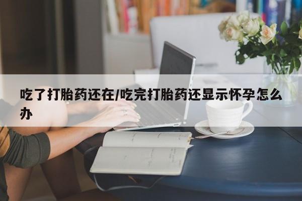 流产药网上专门卖店微信吃了打胎药还在/吃完打胎药还显示怀孕怎么办
