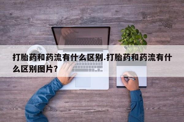 流产药网上专门卖店微信打胎药和药流有什么区别.打胎药和药流有什么区别图片？