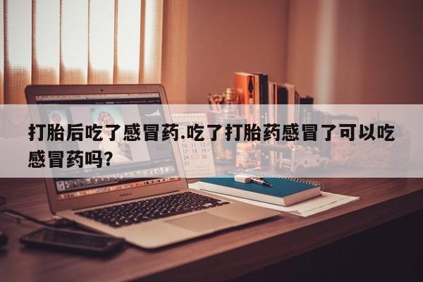 流产药网上专门卖店微信打胎后吃了感冒药.吃了打胎药感冒了可以吃感冒药吗？