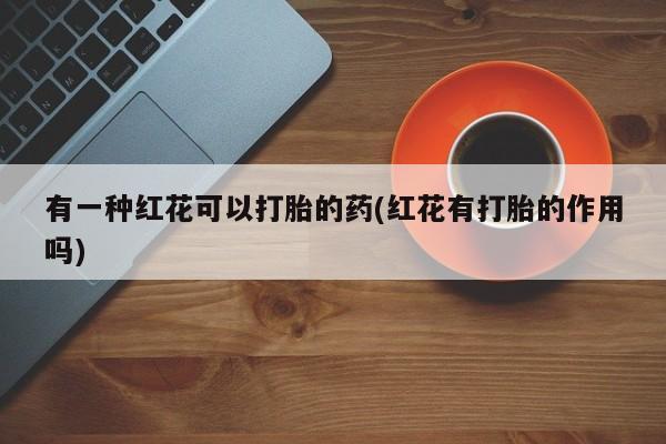 流产药网上专门卖店微信有一种红花可以打胎的药(红花有打胎的作用吗)
