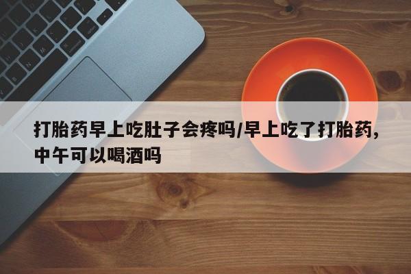 流产药网上专门卖店微信打胎药早上吃肚子会疼吗/早上吃了打胎药,中午可以喝酒吗