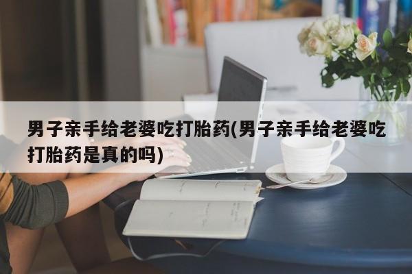 流产药网上专门卖店微信男子亲手给老婆吃打胎药(男子亲手给老婆吃打胎药是真的吗)
