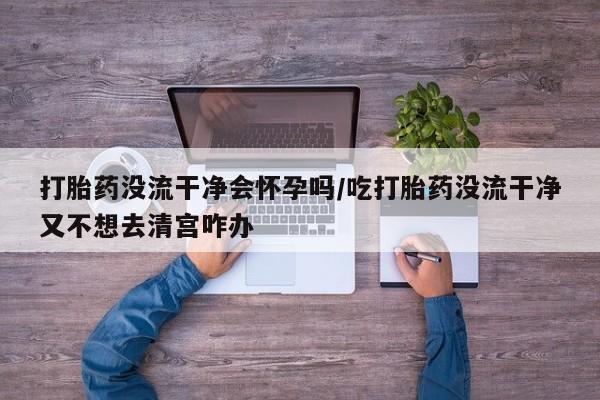 流产药网上专门卖店微信打胎药没流干净会怀孕吗/吃打胎药没流干净又不想去清宫咋办