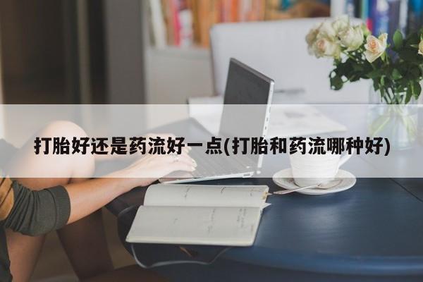流产药网上专门卖店微信打胎好还是药流好一点(打胎和药流哪种好)