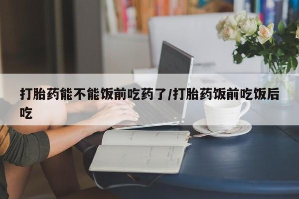 流产药网上专门卖店微信打胎药能不能饭前吃药了/打胎药饭前吃饭后吃