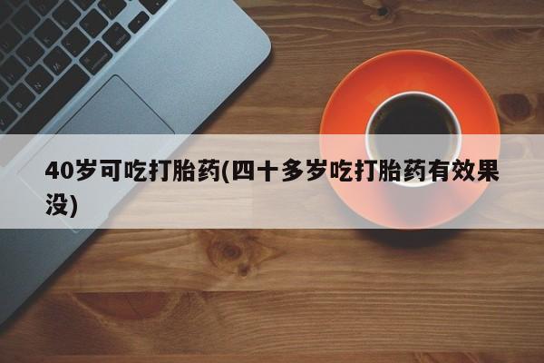流产药网上专门卖店微信40岁可吃打胎药(四十多岁吃打胎药有效果没)