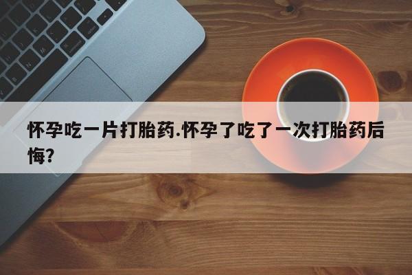 流产药网上专门卖店微信怀孕吃一片打胎药.怀孕了吃了一次打胎药后悔？
