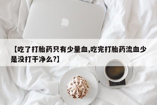 流产药网上专门卖店微信【吃了打胎药只有少量血,吃完打胎药流血少是没打干净么?】