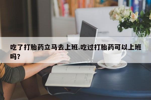 流产药网上专门卖店微信吃了打胎药立马去上班.吃过打胎药可以上班吗？