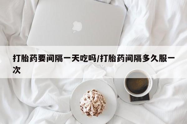 流产药网上专门卖店微信打胎药要间隔一天吃吗/打胎药间隔多久服一次
