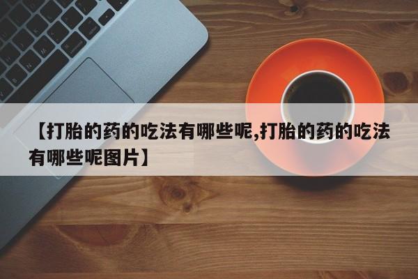 流产药网上专门卖店微信【打胎的药的吃法有哪些呢,打胎的药的吃法有哪些呢图片】