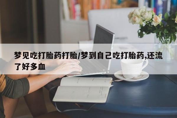 流产药网上专门卖店微信梦见吃打胎药打胎/梦到自己吃打胎药,还流了好多血