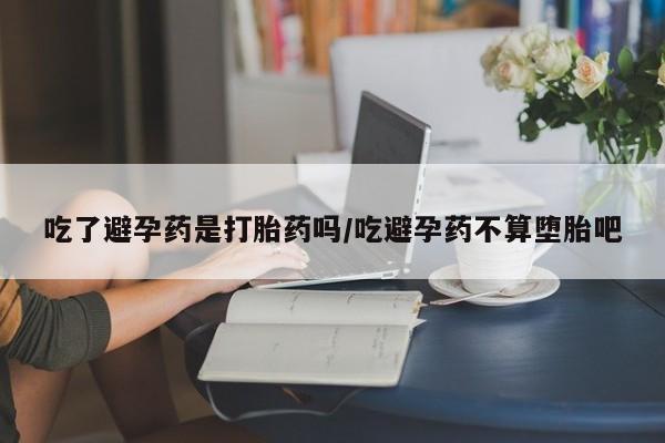 流产药网上专门卖店微信吃了避孕药是打胎药吗/吃避孕药不算堕胎吧