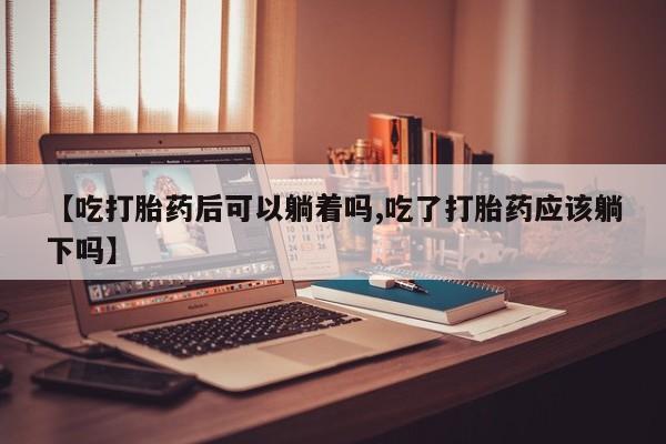 流产药网上专门卖店微信【吃打胎药后可以躺着吗,吃了打胎药应该躺下吗】