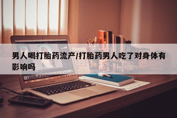 流产药网上专门卖店微信男人喝打胎药流产/打胎药男人吃了对身体有影响吗